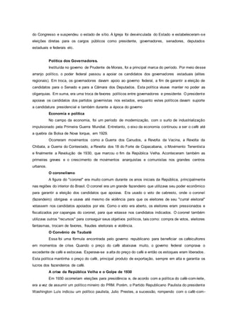 do Congresso e suspendeu o estado de sítio. A Igreja foi desvinculada do Estado e estabeleceram-se
eleições diretas para os cargos públicos como presidente, governadores, senadores, deputados
estaduais e federais etc.
Política dos Governadores.
Instituída no governo de Prudente de Morais, foi a principal marca do período. Por meio desse
arranjo político, o poder federal passou a apoiar os candidatos dos governadores estaduais (elites
regionais). Em troca, os governadores davam apoio ao governo federal, a fim de garantir a eleição de
candidatos para o Senado e para a Câmara dos Deputados. Esta política visava manter no poder as
oligarquias. Em suma, era uma troca de favores políticos entre governadores e presidente. O presidente
apoiava os candidatos dos partidos governistas nos estados, enquanto estes políticos davam suporte
a candidatura presidencial e também durante a época do governo
Economia e política
No campo da economia, foi um período de modernização, com o surto de industrialização
impulsionado pela Primeira Guerra Mundial. Entretanto, o eixo da economia continuou a ser o café até
a quebra da Bolsa de Nova Iorque, em 1929.
Ocorreram movimentos como a Guerra dos Canudos, a Revolta da Vacina, a Revolta da
Chibata, a Guerra do Contestado, a Revolta dos 18 do Forte de Copacabana, o Movimento Tenentista
e finalmente a Revolução de 1930, que marcou o fim da República Velha. Aconteceram também as
primeiras greves e o crescimento de movimentos anarquistas e comunistas nos grandes centros
urbanos.
O coronelismo
A figura do "coronel" era muito comum durante os anos iniciais da República, principalmente
nas regiões do interior do Brasil. O coronel era um grande fazendeiro que utilizava seu poder econômico
para garantir a eleição dos candidatos que apoiava. Era usado o voto de cabresto, onde o coronel
(fazendeiro) obrigava e usava até mesmo de violência para que os eleitores de seu "curral eleitoral"
votassem nos candidatos apoiados por ele. Como o voto era aberto, os eleitores eram pressionados e
fiscalizados por capangas do coronel, para que votasse nos candidatos indicados. O coronel também
utilizava outros "recursos" para conseguir seus objetivos políticos, tais como: compra de votos, eleitores
fantasmas, trocam de favores, fraudes eleitorais e violência.
O Convênio de Taubaté
Essa foi uma fórmula encontrada pelo governo republicano para beneficiar os cafeicultores
em momentos de crise. Quando o preço do café abaixava muito, o governo federal comprava o
excedente de café e estocava. Esperava-se a alta do preço do café e então os estoques eram liberados.
Esta política mantinha o preço do café, principal produto de exportação, sempre em alta e garantia os
lucros dos fazendeiros de café.
A crise da República Velha e o Golpe de 1930
Em 1930 ocorreriam eleições para presidência e, de acordo com a política do café-com-leite,
era a vez de assumir um político mineiro do PRM. Porém, o Partido Republicano Paulista do presidente
Washington Luís indicou um político paulista, Julio Prestes, a sucessão, rompendo com o café-com-
 