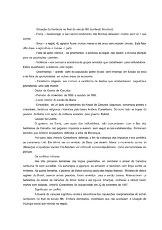Situação do Nordeste no final do século XIX (contexto histórico)
- Fome – desemprego e baixíssimo rendimento das famílias deixavam muitos sem ter o que
comer;
- Seca – a região do agreste ficava muitos meses e até anos sem receber chuvas. Este fator
dificultava a agricultura e matava o gado.
- Falta de apoio político – os governantes e políticos da região não davam a mínima atenção
para as populações carentes;
- Violência – era comum a existência de grupos armados que trabalhavam para latifundiários.
Estes espalhavam a violência pela região.
- Desemprego – grande parte da população pobre estava sem emprego em função da seca
e da falta de oportunidades em outras áreas da economia.
- Fanatismo religioso: era comum a existência de beatos que arrebanhavam seguidores
prometendo uma vida melhor.
Dados da Guerra de Canudos:
- Período: de novembro de 1896 a outubro de 1897.
- Local: interior do sertão da Bahia
- Envolvidos: de um lado os habitantes do Arraial de Canudos (jagunços, sertanejos pobres e
miseráveis, fanáticos religiosos) liderados pelo beato Antônio Conselheiro. Do outro lado as tropas do
governo da Bahia com apoio de militares enviados pelo governo federal.
Causas da Guerra:
O governo da Bahia, com apoio dos latifundiários, não concordavam com o fato dos
habitantes de Canudos não pagarem impostos e viverem sem seguir as leis estabelecidas. Afirmavam
também que Antônio Conselheiro defendia a volta da Monarquia.
Por outro lado, Antônio Conselheiro defendia o fim da cobrança dos impostos e era contrário
ao casamento civil. Ele afirma ser um enviado de Deus que deveria liderar o movimento contra as
diferenças e injustiças sociais. Era também um crítico do sistema republicano, como ele funcionava no
período.
Os conflitos militares
Nas três primeiras tentativas das tropas governistas em combater o arraial de Canudos
nenhuma foi bem sucedida. Os sertanejos e jagunços se armaram e resistiram com força contra os
militares. Na quarta tentativa, o governo da Bahia solicitou apoio das tropas federais. Militares de várias
regiões do Brasil, usando armas pesadas, foram enviados para o sertão baiano. Massacraram os
habitantes do arraial de Canudos de forma brutal e até injusta. Crianças, mulheres e idosos foram
mortos sem piedade. Antônio Conselheiro foi assassinado em 22 de setembro de 1897.
Significado do conflito
A Guerra de canudos significou a luta e resistência das populações marginalizadas do sertão
nordestino no final do século XIX. Embora derrotados, mostraram que não aceitavam a situação de
injustiça social que reinava na região.
 