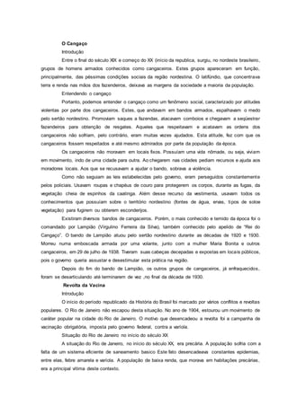 O Cangaço
Introdução
Entre o final do século XIX e começo do XX (início da republica, surgiu, no nordeste brasileiro,
grupos de homens armados conhecidos como cangaceiros. Estes grupos apareceram em função,
principalmente, das péssimas condições sociais da região nordestina. O latifúndio, que concentrava
terra e renda nas mãos dos fazendeiros, deixava as margens da sociedade a maioria da população.
Entendendo o cangaço
Portanto, podemos entender o cangaço como um fenômeno social, caracterizado por atitudes
violentas por parte dos cangaceiros. Estes, que andavam em bandos armados, espalhavam o medo
pelo sertão nordestino. Promoviam saques a fazendas, atacavam comboios e chegavam a seqüestrar
fazendeiros para obtenção de resgates. Aqueles que respeitavam e acatavam as ordens dos
cangaceiros não sofriam, pelo contrário, eram muitas vezes ajudados. Esta atitude, fez com que os
cangaceiros fossem respeitados e até mesmo admirados por parte da população da época.
Os cangaceiros não moravam em locais fixos. Possuíam uma vida nômade, ou seja, viviam
em movimento, indo de uma cidade para outra. Ao chegarem nas cidades pediam recursos e ajuda aos
moradores locais. Aos que se recusavam a ajudar o bando, sobrava a violência.
Como não seguiam as leis estabelecidas pelo governo, eram perseguidos constantemente
pelos policiais. Usavam roupas e chapéus de couro para protegerem os corpos, durante as fugas, da
vegetação cheia de espinhos da caatinga. Além desse recurso da vestimenta, usavam todos os
conhecimentos que possuíam sobre o território nordestino (fontes de água, ervas, tipos de soloe
vegetação) para fugirem ou obterem esconderijos.
Existiram diversos bandos de cangaceiros. Porém, o mais conhecido e temido da época foi o
comandado por Lampião (Virgulino Ferreira da Silva), também conhecido pelo apelido de “Rei do
Cangaço”. O bando de Lampião atuou pelo sertão nordestino durante as décadas de 1920 e 1930.
Morreu numa emboscada armada por uma volante, junto com a mulher Maria Bonita e outros
cangaceiros, em 29 de julho de 1938. Tiveram suas cabeças decepadas e expostas em locais públicos,
pois o governo queria assustar e desestimular esta prática na região.
Depois do fim do bando de Lampião, os outros grupos de cangaceiros, já enfraquecidos,
foram se desarticulando até terminarem de vez ,no final da década de 1930.
Revolta da Vacina
Introdução
O início do período republicado da História do Brasil foi marcado por vários conflitos e revoltas
populares. O Rio de Janeiro não escapou desta situação. No ano de 1904, estourou um movimento de
caráter popular na cidade do Rio de Janeiro. O motivo que desencadeou a revolta foi a campanha de
vacinação obrigatória, imposta pelo governo federal, contra a varíola.
Situação do Rio de Janeiro no início do século XX
A situação do Rio de Janeiro, no início do século XX, era precária. A população sofria com a
falta de um sistema eficiente de saneamento basico Este fato desencadeava constantes epidemias,
entre elas, febre amarela e varíola. A população de baixa renda, que morava em habitações precárias,
era a principal vítima deste contexto.
 