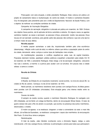 Preocupado com esta situação, o então presidente Rodrigues Alves colocou em prática um
projeto de saneamento básico e reurbanização do centro da cidade. O medico e sanitarista Oswaldo
Cruz foi designado pelo presidente para ser o chefe do Departamento Nacional de Saúde Pública, com
o objetivo de melhorar as condições sanitárias da cidade.
Campanha de Vacinação Obrigatória
A campanha de vacinação obrigatória é colocada em prática em novembro de 1904. Embora
seu objetivo fosse positivo, ela foi aplicada de forma autoritária e violenta. Em alguns casos, os agentes
sanitários invadiam as casas e vacinavam as pessoas à força, provocando revolta nas pessoas. Essa
recusa em ser vacinado acontecia, pois grande parte das pessoas não conhecia o que era uma vacina
e tinham medo de seus efeitos.
Revolta popular
A revolta popular aumentava a cada dia, impulsionada também pela crise econômica
(desemprego, inflação e alto custo de vida) e a reforma urbana que retirou a população pobre do centro
da cidade, derrubando vários cortiços e outros tipos de habitações mais simples.
As manifestações populares e conflitos espalham-se pelas ruas da capital brasileira.
Populares destroem bondes, apedrejam prédios públicos e espalham a desordem pela cidade. Em 16
de novembro de 1904, o presidente Rodrigues Alves revoga a lei da vacinação obrigatória, colocando
nas ruas o exército, a marinha e a polícia para acabar com os tumultos. Em poucos dias a cidade
voltava a calma e a ordem.
Revolta da Chibata
Introdução
A Revolta da Chibata foi um importante movimento social ocorrido, no início do século XX, na
cidade do Rio de Janeiro. Começou no dia 22 de novembro de 1910.
Neste período, os marinheiros brasileiros eram punidos com castigos físicos. As faltas graves
eram punidas com 25 chibatadas (chicotadas). Esta situação gerou uma intensa revolta entre os
marinheiros.
Causas da revolta
O estopim da revolta ocorreu quando o marinheiro Marcelino Rodrigues foi castigado com
250 chibatadas, por ter ferido um colega da Marinha, dentro do encouraçado Minas Gerais. O navio de
guerra estava indo para o Rio de Janeiro e a punição, que ocorreu na presença dos outros marinheiros,
desencadeou a revolta.
O motim se agravou e os revoltosos chegaram a matar o comandante do navio e mais três
oficiais. Já na Baia da Guanabara, os revoltosos conseguiram o apoio dos marinheiros do encouraçado
São Paulo. O clima ficou tenso e perigoso.
Reivindicações
O líder da revolta, João Cândido (conhecido como o Almirante Negro), redigiu a carta
reivindicando o fim dos castigos físicos, melhorias na alimentação e anistia para todos que participaram
 