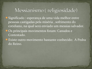 Significado : esperança de uma vida melhor entre
pessoas castigadas pela miséria , sofrimento do
cotidiano, na qual será enviado um messias salvador.
Os principais movimentos foram: Canudos e
Contestado.
Existe outro movimento bastante conhecido: A Pedra
do Reino.
 