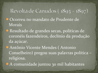 Ocorreu no mandato de Prudente de
Morais
Resultado de grandes secas, políticas de
coronéis fazendeiros, declínio da produção
da açúcar.
Antônio Vicente Mendes ( Antonio
Conselheiro) pregou suas palavras política –
religiosa.
A comunidade juntou 30 mil habitantes
 
