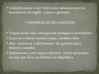Canudos passar a ser visto como ameaças para os
fazendeiros da região e para o governo.
DESTRUIÇÃO DE CANUDOS
Tropas locais não conseguiram esmagar o movimento
Governo Federal manda tropas, também faliu
1897 juntou-se 7 mil homens do governo para
destruir canudos.
Queimaram 5 mil casas e morrem vários sertanejos
na luta que ficou na história da República.
 