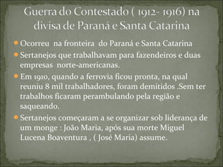 Ocorreu na fronteira do Paraná e Santa Catarina
Sertanejos que trabalhavam para fazendeiros e duas
empresas norte-americanas.
Em 1910, quando a ferrovia ficou pronta, na qual
reuniu 8 mil trabalhadores, foram demitidos .Sem ter
trabalhos ficaram perambulando pela região e
saqueando.
Sertanejos começaram a se organizar sob liderança de
um monge : João Maria, após sua morte Miguel
Lucena Boaventura , ( José Maria) assume.
 
