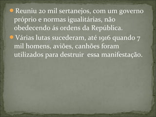 Reuniu 20 mil sertanejos, com um governo
próprio e normas igualitárias, não
obedecendo ás ordens da República.
Várias lutas sucederam, até 1916 quando 7
mil homens, aviões, canhões foram
utilizados para destruir essa manifestação.
 