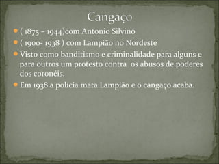 ( 1875 – 1944)com Antonio Silvino
( 1900- 1938 ) com Lampião no Nordeste
Visto como banditismo e criminalidade para alguns e
para outros um protesto contra os abusos de poderes
dos coronéis.
Em 1938 a polícia mata Lampião e o cangaço acaba.
 