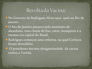 No Governo de Rodrigues Alves 1902- 1906 no Rio de
janeiro .
O Rio de Janeiro passava pelo momento de
abandono, ruas cheias de lixo, ratos, mosquitos e a
mesma era capital do Brasil.
Rodrigues começou uma reforma, na qual Cortiços
foram demolidos.
 O presidente decreta obrigatoriedade da vacina
contra a Varíola.
 