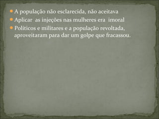 A população não esclarecida, não aceitava
Aplicar as injeções nas mulheres era imoral
Políticos e militares e a população revoltada,
aproveitaram para dar um golpe que fracassou.
 