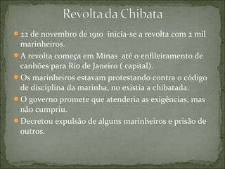 22 de novembro de 1910 inicia-se a revolta com 2 mil
marinheiros.
A revolta começa em Minas até o enfileiramento de
canhões para Rio de Janeiro ( capital).
Os marinheiros estavam protestando contra o código
de disciplina da marinha, no existia a chibatada.
O governo promete que atenderia as exigências, mas
não cumpriu.
Decretou expulsão de alguns marinheiros e prisão de
outros.
 