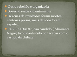 Outra rebelião é organizada
Governo reage violentamente.
Dezenas de revoltosos foram mortos,
centenas presos, mais de 1000 foram
expulso.
CURIOSIDADE: João candido ( Almirante
Negro) ficou conhecido por acabar com o
castigo da chibata.
 
