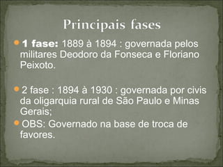1 fase: 1889 à 1894 : governada pelos
militares Deodoro da Fonseca e Floriano
Peixoto.
2 fase : 1894 à 1930 : governada por civis
da oligarquia rural de São Paulo e Minas
Gerais;
OBS: Governado na base de troca de
favores.
 