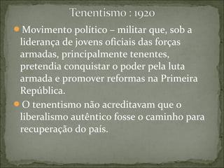 Movimento político – militar que, sob a
liderança de jovens oficiais das forças
armadas, principalmente tenentes,
pretendia conquistar o poder pela luta
armada e promover reformas na Primeira
República.
O tenentismo não acreditavam que o
liberalismo autêntico fosse o caminho para
recuperação do país.
 