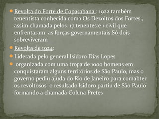 Revolta do Forte de Copacabana : 1922 também
tenentista conhecida como Os Dezoitos dos Fortes.,
assim chamada pelos 17 tenentes e 1 civil que
enfrentaram as forças governamentais.Só dois
sobreviveram
Revolta de 1924:
Liderada pelo general Isidoro Dias Lopes
 organizada com uma tropa de 1000 homens em
conquistaram alguns territórios de São Paulo, mas o
governo pediu ajuda do Rio de Janeiro para comabter
os revoltosos o resultado Isidoro partiu de São Paulo
formando a chamada Coluna Pretes
 