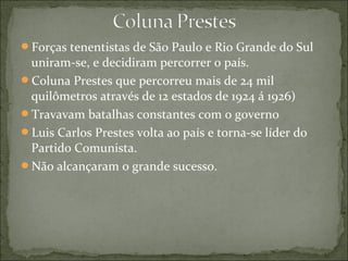 Forças tenentistas de São Paulo e Rio Grande do Sul
uniram-se, e decidiram percorrer o país.
Coluna Prestes que percorreu mais de 24 mil
quilômetros através de 12 estados de 1924 á 1926)
Travavam batalhas constantes com o governo
Luis Carlos Prestes volta ao país e torna-se líder do
Partido Comunista.
Não alcançaram o grande sucesso.
 