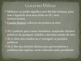 Militares no poder significa sem dúvida torturas, para
isso e legalizar seus atos tinha os AI ( atos
institucionais)
Castelo Branco: colocou em pratica os atos:
AI 1º poderes para cassar mandatos, suspender direitos
políticos de qualquer cidadão e decretar estado de sítio
AI 2º além dos citados no 1º extinguir os partidos
políticos
AI 3º fim das eleições diretas para governadores e
prefeitos das capitais, serão indicados pelo presidente
 