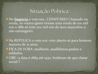 No Império o voto era : CENSITÁRIO ( baseado na
renda, só votava quem tivesse uma renda de 100 mil
reis e 1881 só com 200 mil reis do sexo masculino e
não estrangeiro.
Na REPÚLICA o voto era: voto aberto só para homens
maiores de 21 anos.
FICA DE FORA: mulheres, analfabetos,padres e
soldados.
OBS : a data é 1889 até 1930, lembram de que classe
social ?
 
