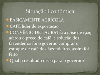 BASICAMENTE AGRÍCOLA
CAFÉ líder de exportação
CONVÊNIO DE TAUBATÉ: a crise de 1929
afetou o preço do café, a solução dos
fazendeiros foi o governo comprar o
estoque de café dos fazendeiros, assim foi
feito
Qual o resultado disso para o governo?
 
