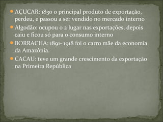 AÇUCAR: 1830 o principal produto de exportação,
perdeu, e passou a ser vendido no mercado interno
Algodão: ocupou o 2 lugar nas exportações, depois
caiu e ficou só para o consumo interno
BORRACHA: 1891- 1918 foi o carro mãe da economia
da Amazônia.
CACAU: teve um grande crescimento da exportação
na Primeira República
 