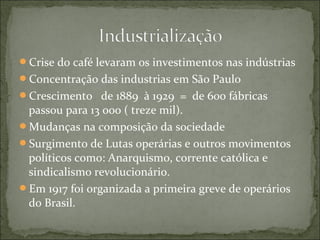 Crise do café levaram os investimentos nas indústrias
Concentração das industrias em São Paulo
Crescimento de 1889 à 1929 = de 600 fábricas
passou para 13 ooo ( treze mil).
Mudanças na composição da sociedade
Surgimento de Lutas operárias e outros movimentos
políticos como: Anarquismo, corrente católica e
sindicalismo revolucionário.
Em 1917 foi organizada a primeira greve de operários
do Brasil.
 
