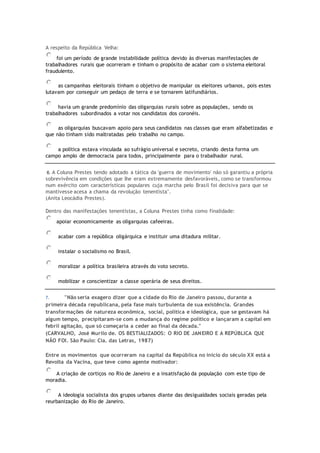 A respeito da República Velha:
foi um período de grande instabilidade política devido às diversas manifestações de
trabalhadores rurais que ocorreram e tinham o propósito de acabar com o sistema eleitoral
fraudulento.
as campanhas eleitorais tinham o objetivo de manipular os eleitores urbanos, pois estes
lutavam por conseguir um pedaço de terra e se tornarem latifundiários.
havia um grande predomínio das oligarquias rurais sobre as populações, sendo os
trabalhadores subordinados a votar nos candidatos dos coronéis.
as oligarquias buscavam apoio para seus candidatos nas classes que eram alfabetizadas e
que não tinham sido maltratadas pelo trabalho no campo.
a política estava vinculada ao sufrágio universal e secreto, criando desta forma um
campo amplo de democracia para todos, principalmente para o trabalhador rural.
6. A Coluna Prestes tendo adotado a tática da 'guerra de movimento' não só garantiu a própria
sobrevivência em condições que lhe eram extremamente desfavoráveis, como se transformou
num exército com características populares cuja marcha pelo Brasil foi decisiva para que se
mantivesse acesa a chama da revolução tenentista".
(Anita Leocádia Prestes).
Dentro das manifestações tenentistas, a Coluna Prestes tinha como finalidade:
apoiar economicamente as oligarquias cafeeiras.
acabar com a república oligárquica e instituir uma ditadura militar.
instalar o socialismo no Brasil.
moralizar a política brasileira através do voto secreto.
mobilizar e conscientizar a classe operária de seus direitos.
7. "Não seria exagero dizer que a cidade do Rio de Janeiro passou, durante a
primeira década republicana, pela fase mais turbulenta de sua existência. Grandes
transformações de natureza econômica, social, política e ideológica, que se gestavam há
algum tempo, precipitaram-se com a mudança do regime político e lançaram a capital em
febril agitação, que só começaria a ceder ao final da década."
(CARVALHO, José Murilo de. OS BESTIALIZADOS: O RIO DE JANEIRO E A REPÚBLICA QUE
NÃO FOI. São Paulo: Cia. das Letras, 1987)
Entre os movimentos que ocorreram na capital da República no início do século XX está a
Revolta da Vacina, que teve como agente motivador:
A criação de cortiços no Rio de Janeiro e a insatisfação da população com este tipo de
moradia.
A ideologia socialista dos grupos urbanos diante das desigualdades sociais geradas pela
reurbanização do Rio de Janeiro.
 