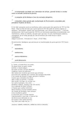 A reurbanização da cidade com a demolição de cortiços, gerando favelas e a revolta
contra as atitudes sanitárias do governo.
A campanha de Rui Barbosa a favor da vacinação obrigatória.
A desordem urbana gerada pela reurbanização do Rio de janeiro comandada pelo
presidente Prudente de Morais.
8. Um líder anarquista assim se manifestou sobre a greve geral dos operários de 1917 em São
Paulo: "Diga-se antes de tudo que a greve geral de 1917 não pode de maneira alguma se
equiparar, sob qualquer aspecto que seja examinada, com outros movimentos (...) Isso não,
absolutamente não! A greve geral de 1917 foi um movimento espontâneo do proletariado sem
interferência, direta ou indireta, de quem quer que seja. Foi uma manifestação explosiva,
conseqüente de um longo período de vida tormentosa que então levava a classe
trabalhadora."
(Edgard Leuenroth, "O Estado de S. Paulo", 27/03/1966).
Os sentimentos ideológicos que permeavam as manifestações da greve geral de 1917 foram:
socialismo.
nacionalismo.
totalitarismo.
anarco-sindicalismo.
social-democracia.
9. "Sonha, a Grande Rio é um sonho
Em águas claras eu quero sonhar
Enfeitar a vida de alegria
Pra quem um dia o sol quis despertar
Chegaram cheios de esperança
Não sabiam dos mistérios que teriam que enfrentar
Essa mata tem segredos que o homem não consegue desvendar
É um mundo de encanto e magia, perfume e fantasia
Cicatriz que a Amazônia fez chorar
Olha o índio no caminho, é caçador
Meu cavalo é de fogo, eu vou que vou
Se a selva é perigosa, meu amor
Rondônia é alegria, esqueça a dor (Foi assim)
Era o eldorado do látex no Brasil
A riqueza que a cobiça alimentou
Nessa história o Tio Sam também entrou
No tratado de Petrópolis tudo começou
O Acre da Bolívia ganhei
E a borracha para o mundo exportei
Cada dormente é uma vida, a vida em flor
Na Maria Louca delirando eu vou
Em sucata o meu sonho terminou
Vou voltar para onde não fui...".
(Autores: SABARÁ, MURALHA, JARBAS da CUÍCA e GRAJAÚ)
 