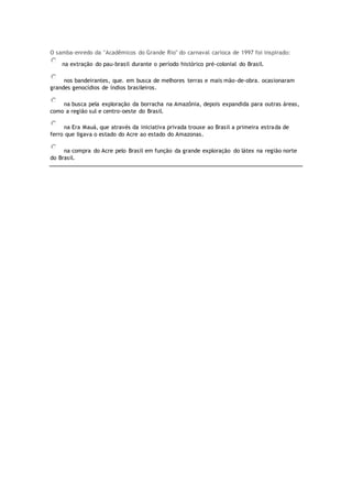 O samba-enredo da "Acadêmicos do Grande Rio" do carnaval carioca de 1997 foi inspirado:
na extração do pau-brasil durante o período histórico pré-colonial do Brasil.
nos bandeirantes, que. em busca de melhores terras e mais mão-de-obra. ocasionaram
grandes genocídios de índios brasileiros.
na busca pela exploração da borracha na Amazônia, depois expandida para outras áreas,
como a região sul e centro-oeste do Brasil.
na Era Mauá, que através da iniciativa privada trouxe ao Brasil a primeira estrada de
ferro que ligava o estado do Acre ao estado do Amazonas.
na compra do Acre pelo Brasil em função da grande exploração do látex na região norte
do Brasil.
 