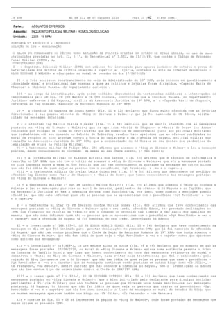19 BPM                            BI NR 31, de 07 Outubro 2010     Pág: 24 /42   Visto Scmt:

 Parte...:   ASSUNTOS DIVERSOS
 Assunto.:   INQUÉRITO POLICIAL MILITAR - HOMOLOG SOLUÇÃO
 Unidade.:   2203 - 19 BPM

PORTARIA Nº 6900/2010 - 18JUN2010
SOLUÇÃO DE IPM - HOMOLOGAÇÃO

O MAJOR PM COMANDANTE DO DÉCIMO NONO BATALHÃO DE POLÍCIA MILITAR DO ESTADO DE MINAS GERAIS, no uso de suas
atribuições previstas no Art. 22, § 1º, do Decreto-Lei nº 1.002, de 21/10/69, que contém o Código de Processo
Penal Militar (CPPM), e,
CONSIDERANDO QUE:
I - o Inquérito Policial Militar (IPM) sob análise foi instaurado para apurar indícios de autoria e prova da
materialidade dos delitos de crítica indevida à superior e injúria, postados no site da internet denominado -
BLOG GIOVANE E WALMOR- e divulgados no mural de recados no dia 17/06/2010;

II - o fato acarretou constrangimento no seio da Administração do 19º BPM, pois colocou em questionamento a
idoneidade moral e profissional das pessoas a quem as críticas e injúrias foram dirigidas, -Capetão Nariz de
Chapoca- e -Soldado Naxana, do Departamento Jurídico-;

III - ao longo da investigação, após serem colhidos depoimentos de testemunhas militares e interrogados os
responsáveis pelo -Blog-, Cb QPR Walmor e Cb QPR Giovane, concluiu-se que a -Soldado Naxana, do Departamento
Jurídico- refere-se à Sd Nayanna, auxiliar da Assessoria Jurídica do 19º BPM, e o -Capetão Nariz de Chapoca-,
refere-se ao Cap Zimerer, Assessor de Recursos Humanos do 19º BPM;

IV - a ofendida Sd Nayanna de Souza Ramos (fls. 11 e 12) declarou que ficou muito ofendida com as injúrias
direcionadas à sua pessoa através do -Blog do Giovane e Walmor-; que já foi namorada do Cb Edson, militar
citado na mensagem injuriosa;

V - o ofendido Cap Márcio Vieira Zimerer (fls. 55 e 56) declarou que se sentiu ofendido com as mensagens
postadas no -Blog do Giovane e Walmor-; que os apelidos -Nariz de Chapoca- e -Nariz de Doze- lhe foram
colocados por colegas de turma do CFO-II/1996; que em momentos de descontração junto aos policiais militares
que trabalhavam sob seu comando no Pelotão de Trânsito, revelou tais apelidos; que as ofensas publicadas no
mural de recados do blog atentam contra a honra do declarante e da ofendida Sd Nayana, policial militar que
trabalha na Assessoria Jurídica do 19º BPM; que a movimentação do Sd Morais se deu dentro dos parâmetros da
legislação em vigor na Polícia Militar;
VI - a testemunha militar Sd Felipe (fls. 26) afirmou que acessou o -Blog do Giovane e Walmor- e leu a mensagem
postada, dando conhecimento do conteúdo da mesma ao seu chefe direto, 1º Ten Ivonil;

VII - a testemunha militar Sd Kledson Batista dos Santos (fls. 54) afirmou que é técnico em informática e
trabalha no 19º BPM; que não tem o hábito de acessar o -Blog do Giovane e Walmor-; que viu a mensagem postada
no blog impressa sobre a mesa do Ten Ivonil; que não tem conhecimento da postagem da mensagem em outros blogs;
que não faz idéia de quem sejam as pessoas com o pseudônimo -Sgt Revoltado- e -eu e o capeta-;
VIII - a testemunha militar Cb Avelar Leite Guimarães (fls. 57 e 58) afirmou que desconhece os apelidos do
ofendido Cap Zimerer como -Nariz de Chapoca- e -Nariz de Doze-; que tomou conhecimento das mensagens postadas
no -Blog do Giovane e Walmor-;

IX - a testemunha militar 2º Sgt PM Antônio Marcos Mariotti (fls. 59) afirmou que acessou o -Blog do Giovane e
Walmor- e leu as mensagens postadas no mural de recados, pertinentes às ofensas à Sd Nayana e ao Capitão; que
na Assessoria Jurídica só tem a ofendida Nayana como funcionária, por isso, quem postou a mensagem queria
ofendê-la; que não sabe informar quem são as pessoas que se apresentaram com o pseudônimo -Sgt Revoltado- e -eu
e o capeta-;

X - a testemunha militar Cb PM Emerson Onofre Morais Gomes (fls. 60) afirmou que teve conhecimento das
mensagens postadas no -Blog do Giovane e Walmor- após o seu irmão, ofendido Edson, ter prestado declarações no
IPM; que trabalhou no Pelotão de Trânsito sob o comando do ofendido Cap Zimerer e não sabia dos apelidos do
mesmo; que não sabe informar quem são as pessoas que se apresentaram com o pseudônimo -Sgt Revoltado- e -eu e
o capeta-; que a ofendida Sd Nayana já foi namorada do seu irmão, investigado Sd Edson;

XI - o investigado nº 146.855-2, SD PM EDSON MORAIS GOMES (fls. 13 e 14) declarou que teve conhecimento da
mensagem no dia em que foi intimado para prestar declarações no presente IPM; que já foi namorado da ofendida
Sd Nayana; que não tem nenhum problema com o Chefe da Seção de Recursos Humanos do 19º BPM; que nunca acessou o
-Blog do Giovane Walmor-; que não faz idéia de quem seja o -Sgt Revoltado- e -eu e o capeta- nomes que aparecem
como autores das mensagens;

XII - o investigado nº 119.466-1, CB QPR WALMOR ALVES DE SOUZA (fls. 48 e 49) declarou que no momento em que as
mensagens foram postadas, 17/06/2010, no mural do -Blog Giovane e Walmor- estava numa audiência perante o Juízo
da Comarca de Teófilo Otoni; que logo que tomou conhecimento do teor das mensagens retirou-as do mural e
desativou o -Mural do Blog do Giovane e Walmor-, para evitar mais transtornos; que foi o responsável pela
criação do Blog juntamente com o Sd Giovane; que não tem idéia de quem sejam as pessoas que usam o pseudônimo -
Sgt Revoltado- e -eu e o capeta-; que as mensagens continuam sendo postadas em outros blogs como -Cb Júlio-, -
Cb Fernando-, -da Renata-, dentre outros; que não conhece a ofendida Sd Nayana, nem o investigado Sd Edson;
que não tem nenhum tipo de animosidade contra o Chefe da SRH/19º BPM;

XIII - o investigado nº 134.924-0, SD PM GIOVANE ESTEVES (fls. 50 e 51) declarou que teve conhecimento das
mensagens postadas no -Blog Giovane e Walmor-; que o blog foi criado pelo declarante para divulgar notícias
pertinentes à Polícia Militar; que não conhece as pessoas que tiveram seus nomes mencionados nas mensagens
postadas, Sd Nayana, Sd Edson; que não faz idéia de quem seja as pessoas que usaram os pseudônimos -Sgt
Revoltado- e -eu e o capeta-; que não tem como controlar o fluxo de mensagens no mural de recados do blog; que
as mesmas mensagens aparecem também nos blogs do -Cb Júlio-, -Cb Fernando- e -da Renata-;

XIV - constam às fls. 05 e 06 as impressões da página do -Blog do Walmor-, onde foram postadas as mensagens que
deram origem ao presente IPM;
 