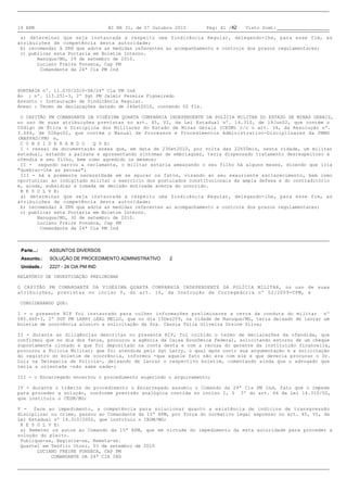 19 BPM                              BI NR 31, de 07 Outubro 2010    Pág: 41 /42   Visto Scmt:

a) determinar que seja instaurada a respeito uma Sindicância Regular, delegando-lhe, para esse fim, as
atribuições de competência desta autoridade;
b) recomendar à SRH que adote as medidas referentes ao acompanhamento e controle dos prazos regulamentares;
c) publicar esta Portaria em Boletim Interno.
       Nanuque/MG, 29 de setembro de 2010.
       Luciano Freire Fonseca, Cap PM
        Comandante da 24ª Cia PM Ind



PORTARIA nº. 11.070/2010-SR/24ª Cia PM Ind
Ao : nº. 113.251-3, 2º Sgt PM Jalmir Pereira Figueiredo
Assunto: Instauração de Sindicância Regular.
Anexo: Termo de declarações datado de 24Set2010, contendo 02 fls.

O CAPITÃO PM COMANDANTE DA VIGÉSIMA QUARTA COMPANHIA INDEPENDENTE DA POLÍCIA MILITAR DO ESTADO DE MINAS GERAIS,
no uso de suas atribuições previstas no art. 45, VI, da Lei Estadual nº. 14.310, de 19Jun02, que contém o
Código de Ética e Disciplina dos Militares do Estado de Minas Gerais (CEDM) c/c o art. 34, da Resolução nº.
3.666, de 02Ago02, que contém o Manual de Processos e Procedimentos Administrativo-Disciplinares da PMMG
(MAPPAD/PM) e,
C O N S I D E R A N D O   Q U E:
I - ressai da documentação anexa que, em data de 23Set2010, por volta das 22h50min, nesta cidade, um militar
estadual, estando a paisana e apresentando sintomas de embriaguez, teria dispensado tratamento desrespeitoso à
ofendia e seu filho, bem como agredido os mesmos;
II - segundo narrou a reclamante, o militar estaria ameaçando o seu filho há alguns meses, dizendo que iria
"quebrar-lhe as pernas";
III - há a premente necessidade em se apurar os fatos, visando ao seu exauriente esclarecimento, bem como
oportunizar ao indigitado militar o exercício dos postulados constitucionais da ampla defesa e do contraditório
e, ainda, subsidiar a tomada de decisão motivada acerca do ocorrido.
R E S O L V E:
a) determinar que seja instaurada a respeito uma Sindicância Regular, delegando-lhe, para esse fim, as
atribuições de competência desta autoridade;
b) recomendar à SRH que adote as medidas referentes ao acompanhamento e controle dos prazos regulamentares;
c) publicar esta Portaria em Boletim Interno.
       Nanuque/MG, 30 de setembro de 2010.
       Luciano Freire Fonseca, Cap PM
        Comandante da 24ª Cia PM Ind



 Parte...:   ASSUNTOS DIVERSOS
 Assunto.:   SOLUÇÃO DE PROCEDIMENTO ADMINISTRATIVO       2
 Unidade.:   2227 - 24 CIA PM IND

RELATÓRIO DE INVESTIGAÇÃO PRELIMINAR

O CAPITÃO PM COMANDANTE DA VIGÉSIMA QUARTA COMPANHIA INDEPENDENTE DA POLÍCIA MILITAR, no uso de suas
atribuições, previstas no inciso V, do art. 16, da Instrução de Corregedoria nº 02/2009-CPM, e

CONSIDERANDO QUE:

I - o presente RIP foi instaurado para colher informações preliminares a cerca da conduta do militar nº
085.460-3, 2º SGT PM LARRY LEAL MELLO, que no dia 15Dez209, na cidade de Nanuque/MG, teria deixado de lavrar um
boletim de ocorrência alusivo a solicitação da Sra. Cássia Túlia Oliveira Ursine Silva;

II - durante as diligências descritas no presente RIP, foi colhido o termo de declarações da ofendida, que
confirmou que no dia dos fatos, procurou a agência da Caixa Econômica Federal, solicitando estorno de um cheque
supostamente clonado e que foi depositado na conta desta e com a recusa do gerente da instituição financeira,
procurou a Polícia Militar; que foi atendida pelo Sgt Larry, o qual após ouvir sua argumentação e a solicitação
do registro do boletim de ocorrência, informou -que aquele fato não era com ele e que deveria procurar o Dr.
Luiz na Delegacia de Policia-, deixando de lavrar o respectivo boletim, comentando ainda que o advogado que
teria a orientada -não sabe nada-;

III - o Encarregado encerrou o procedimento sugerindo o arquivamento;

IV - durante o trâmite do procedimento o Encarregado assumiu o Comando da 24ª Cia PM Ind, fato que o impede
para proceder a solução, conforme previsão analógica contida no inciso I, § 3º do art. 66 da Lei 14.310/02,
que instituiu o CEDM/MG;

V - face ao impedimento, a competência para solucionar quanto a existência de indícios de transgressão
disciplinar ou crime, passou ao Comandante da 15ª RPM, por força do normativo legal expresso no art. 45, VI, da
Lei Estadual nº 14.310/2002, que instituiu o CEDM/MG;
R E S O L V E:
a) Remeter os autos ao Comando da 15ª RPM, que em virtude do impedimento da esta autoridade para proceder a
solução do pleito.
Publique-se, Registre-se, Remeta-se.
Quartel em Teófilo Otoni, 03 de setembro de 2010
       LUCIANO FREIRE FONSECA, CAP PM
            COMANDANTE DA 24ª CIA IND
 