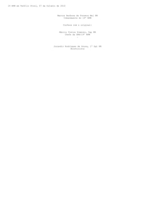 19 BPM em Teófilo Otoni, 07 de Outubro de 2010



                                       Marcos Barbosa da Fonseca Maj PM
                                            Comandaante do 19º BPM


                                            Confere com o original:


                                         Márcio Vieira Zimerer, Cap PM
                                             Chefe da SRH/19º BPM
                                                       .



                                    Jurandir Rodrigues de Souza, 1º Sgt PM
                                                 Boletinista
 