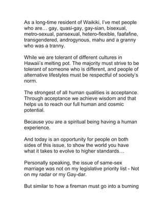 As a long-time resident of Waikiki, I’ve met people
who are… gay, quasi-gay, gay-sian, bisexual,
metro-sexual, pansexual, hetero-flexible, faafafine,
transgendered, androgynous, mahu and a granny
who was a tranny.
While we are tolerant of different cultures in
Hawaii’s melting pot. The majority must strive to be
tolerant of someone who is different, and people of
alternative lifestyles must be respectful of society’s
norm.
The strongest of all human qualities is acceptance.
Through acceptance we achieve wisdom and that
helps us to reach our full human and cosmic
potential.
Because you are a spiritual being having a human
experience.
And today is an opportunity for people on both
sides of this issue, to show the world you have
what it takes to evolve to higher standards…
Personally speaking, the issue of same-sex
marriage was not on my legislative priority list - Not
on my radar or my Gay-dar.
But similar to how a fireman must go into a burning

 