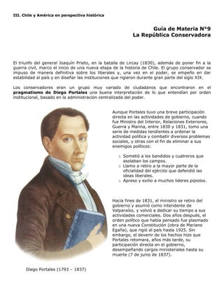 III. Chile y América en perspectiva histórica
Guía de Materia N°9
La República Conservadora
El triunfo del general Joaquín Prieto, en la batalla de Lircay (1830), además de poner fin a la
guerra civil, marco el inicio de una nueva etapa de la historia de Chile. El grupo conservador se
impuso de manera definitiva sobre los liberales y, una vez en el poder, se empeño en dar
estabilidad al país y en diseñar las instituciones que rigieron durante gran parte del siglo XIX.
Los conservadores eran un grupo muy variado de ciudadanos que encontraron en el
pragmatismo de Diego Portales una buena interpretación de lo que entendían por orden
institucional, basado en la administración centralizada del poder.
Aunque Portales tuvo una breve participación
directa en las actividades de gobierno, cuando
fue Ministro del Interior, Relaciones Exteriores,
Guerra y Marina, entre 1830 y 1831, tomo una
serie de medidas tendientes a ordenar la
actividad política y combatir diversos problemas
sociales, y otras con el fin de eliminar a sus
enemigos políticos:
ü Sometió a los bandidos y cuatreros que
asolaban los campos.
ü Llamo a retiro a la mayor parte de la
oficialidad del ejército que defendió las
ideas liberales.
ü Apreso y exilio a muchos lideres pipiolos.
Hacia fines de 1831, el ministro se retiro del
gobierno y asumió como intendente de
Valparaíso, y volvió a dedicar su tiempo a sus
actividades comerciales. Dos años después, el
orden político que había pensado fue plasmado
en una nueva Constitución (obra de Mariano
Egaña), que rigió al país hasta 1925. Sin
embargo, el devenir de los hechos hizo que
Portales retomara, años más tarde, su
participación directa en el gobierno,
desempeñando cargos ministeriales hasta su
muerte (7 de junio de 1837).
Diego Portales (1793 – 1837)
 