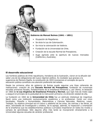 10
El desarrollo educacional
Los hombres públicos de Chile republicano, herederos de la ilustración, vieron en la difusión del
saber una de las obligaciones del nuevo régimen político. Es revelador que gracias a la
sugerencia de Mariano Egaña, la constitución de 1833 incorporara el concepto de que la
educación pública constituía una atención preferente del estado.
Desde los primeros años de gobierno de Bulnes puede seguirse una línea coherente de
realizaciones: creación de una Escuela Normal de Preceptores, fundación de numerosas
escuelas primarias fiscales, fortalecimiento de la enseñanza femenina y, por último, la dictación
en 1860 de la Ley Orgánica de Enseñanza Primaria y Normal, que rigió más de medio siglo
y aseguró el principio de la gratuidad de la instrucción primaria y la dirección estatal de ella.
La fundación en 1842 de la Universidad de Chile fue un estímulo intelectual de magnitud.
Nació como una institución exclusivamente académica y no profesional. Contó con cinco
facultades: Filosofía y Humanidades, Matemáticas y Ciencias Naturales, Medicina, Leyes,
Teología. Su objetivo principal era el cultivo y adelanto de las artes, las ciencias y las letras, es
decir, actividades de investigación y análisis. Se le agregó, además, la inspección y orientación
de la enseñanza que los establecimientos públicos o privados impartieran en todos los niveles y
campos de aprendizaje. Sólo algunos años más tarde se incorporarán directamente a la
Universidad algunas escuelas de carácter profesional.
Gobierno de Manuel Bulnes (1841 – 1851)
• Ocupación de Magallanes.
• Se dicta la Ley de Colonización.
• Se inicia la colonización de Valdivia.
• Fundación de la Universidad de Chile.
• Creación de la escuela Normal de Preceptores.
• Auge agrícola ante la apertura de nuevos mercados
(California y Australia).
 