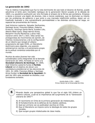 11
La generación de 1842
Tras la relativa tranquilidad que fue la nota dominante de casi todo el decenio de Bulnes, puede
advertirse el lento pero inevitable repliegue de la generación liberal surgida en la década de
1820 y su paulatina sustitución por otra formada al amparo de la férrea paz portaliana. Empieza
a darse a conocer una legión de jóvenes, más o menos coetáneos, que no disimulan su interés
por los problemas de gobierno y que junto a una marcada indefinición política, dejan ver un
trasfondo ilustrado y una extraordinaria permeabilidad a las distintas corrientes en boga, en
especial las provenientes de Francia.
José Victorino Lastarria, Salvador Sanfuentes,
Santiago Arcos, Francisco Bilbao, Federico
Errázuriz, Domingo Santa María, Eusebio Lillo,
Alberto Blest Gana, Diego Barros Arana,
Benjamin Vicuña Mackenna y otros más,
nacieron entre 1817 y 1831. Ellos serían los
protagonistas de movimientos de opinión, de
intentos revolucionarios y de la configuración
de un ideario que recogía el utópico
progresismo del siglo XVIII, un liberalismo
doctrinario poco digerido, una posición
anticlerical en ciernes y el extremismo propio
de la actitud romántica extendida por el
mundo.
Muchos de estos jóvenes han sido
considerados como integrantes de la llamada
Generación de 1842, formada en torno a la
Sociedad Literaria de Santiago. En 1849,
José Victorino Lastarria funda el Partido
Liberal con el objetivo de elevar una
candidatura presidencial en las elecciones de
1851. En 1850, Francisco Bilbao y Santiago
Arcos fundan la Sociedad de la Igualdad. En
abril de 1851 esta sociedad es disuelta y sus
fundadores exiliados.
Andrés Bello (1781 – 1865)
Primer Rector de la Universidad de Chile
Mirando desde una perspectiva global lo que fue el siglo XIX chileno en
materia cultural, ¿cuál es la importancia del surgimiento de la “Generación
Literaria de 1842”?
A) El nacimiento en Chile de la primera generación de intelectuales.
B) El fortalecimiento de la defensa de los ideales católicos.
C) Qué por primera vez se publicaban escritos en Chile.
D) Que el liberalismo se impone como la ideología de todos los grupos
sociales.
E) Que surgen grupos intelectuales de clase media.
6
 