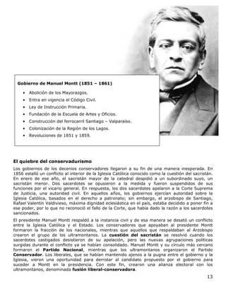13
El quiebre del conservadurismo
Los gobiernos de los decenios conservadores llegaron a su fin de una manera inesperada. En
1856 estalló un conflicto al interior de la Iglesia Católica conocido como la cuestión del sacristán.
En enero de ese año, el sacristán mayor de la catedral despidió a un subordinado suyo, un
sacristán menor. Dos sacerdotes se opusieron a la medida y fueron suspendidos de sus
funciones por el vicario general. En respuesta, los dos sacerdotes apelaron a la Corte Suprema
de Justicia, una autoridad civil. En aquellos años, los gobiernos ejercían autoridad sobre la
Iglesia Católica, basados en el derecho a patronato; sin embargo, el arzobispo de Santiago,
Rafael Valentín Valdivieso, máxima dignidad eclesiástica en el país, estaba decidido a poner fin a
ese poder, por lo que no reconoció el fallo de la Corte, que había dado la razón a los sacerdotes
sancionados.
El presidente Manuel Montt respaldó a la instancia civil y de esa manera se desató un conflicto
entre la Iglesia Católica y el Estado. Los conservadores que apoyaban al presidente Montt
formaron la fracción de los nacionales, mientras que aquellos que respaldaban al Arzobispo
crearon el grupo de los ultramontanos. La cuestión del sacristán se resolvió cuando los
sacerdotes castigados desistieron de su apelación, pero las nuevas agrupaciones políticas
surgidas durante el conflicto ya se habían consolidado. Manuel Montt y su círculo más cercano
formaron el Partido Nacional, mientras que los ultramontanos organizaron el Partido
Conservador. Los liberales, que se habían mantenido ajenos a la pugna entre el gobierno y la
Iglesia, vieron una oportunidad para derrotar al candidato propuesto por el gobierno para
suceder a Montt en la presidencia. Con este fin, crearon una alianza electoral con los
ultramontanos, denominada fusión liberal-conservadora.
Gobierno de Manuel Montt (1851 – 1861)
• Abolición de los Mayorazgos.
• Entra en vigencia el Código Civil.
• Ley de Instrucción Primaria.
• Fundación de la Escuela de Artes y Oficios.
• Construcción del ferrocarril Santiago – Valparaíso.
• Colonización de la Región de los Lagos.
• Revoluciones de 1851 y 1859.
 