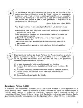 3
Constitución Política de 1833
El Estado de Chile se conforma realmente con la Constitución de 1833, la cual fue promulgada el
25 de Mayo de 1833. Con esta nueva carta se estructura al Estado según las necesidades de la
realidad social y otorga un período de estabilidad importante para el desarrollo del país. Los
redactores del texto fueron el liberal Manuel José Gandarillas y el conservador Mariano Egaña,
quienes debieron ceder en sus posiciones ideológicas para llevar a buen término su cometido.
El pensamiento político de Diego Portales fue fundamental en el diseño
político y constitucional que se implantó en Chile en el período 1830- 1861.
De los siguientes enunciados, ¿cuál da cuenta de uno de los postulados
centrales del pensamiento de Portales?
A) La base de cualquier régimen político debía ser el orden.
B) Fomento de la participación ciudadana en las grandes decisiones del
gobierno.
C) Pluralismo ideológico y tolerancia con los distintos sectores políticos.
D) Fortalecimiento y ampliación de las libertades públicas de los
individuos.
E) Descentralización del poder del Estado.
“La democracia que tanto pregonan los ilusos, es un absurdo en los
países como los americanos, llenos de vicios y donde los ciudadanos
carecen de toda virtud como es necesaria para establecer una verdadera
República. La monarquía no es tampoco el ideal americano: salimos de
una terrible para volver a otra y ¿qué ganamos? La República es el
sistema que hay que adoptar...”
(Carta de Portales a Cea, 1822)
Para Diego Portales, de acuerdo al párrafo anterior, la democracia es:
A) El régimen ideal para los países americanos, dado que la experiencia
monárquica fue terrible.
B) Un sistema impracticable por la carencia de madurez cívica de los
ciudadanos americanos.
C) Equivalente al sistema monárquico, pues no hace respetar los
derechos individuales.
D) Poco adecuada para América por las inestabilidades económicas
existentes.
E) Un sistema viciado que va en contra de la verdadera República.
1
2
 
