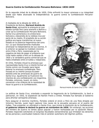 7
Guerra Contra la Confederación Peruano-Boliviana: 1836-1839
En la segunda mitad de la década de 1830, Chile enfrentó la mayor amenaza a su integridad
desde que había alcanzado la Independencia: la guerra contra la Confederación Peruano-
Boliviana.
A mediados de la década de 1830, el
Presidente de Bolivia, Mariscal Andrés de
Santa Cruz, aprovechó la anarquía en que
estaba sumido Perú para anexarlo a Bolivia y
crear así la Confederación Peruano-Boliviana.
Santa Cruz pertenecía a la aristocracia
boliviana y descendía de la nobleza inca por
parte de su madre. El propósito de su acción
política era lograr transformar al nuevo
Estado en la potencia hegemónica del cono
sur. Lo que necesariamente implicaba
amenazar la independencia de sus vecinos. A
lo anterior se agregó la rivalidad creciente
entre Chile y Perú, ocasionada por la
negativa de éste de pagar el préstamo que
Chile había cedido a Perú en la década de
1820 y la verdadera guerra comercial que se
había entablado entre el Callao y Valparaíso.
En Chile, Portales intuyó la amenaza que
representaba Santa Cruz e intentó formar un
frente común con Ecuador para lograr
detener la amenaza confederada. Pero
fracasó en su intento porque Ecuador
desistió ante las amenazas de guerra de
Santa Cruz. Igualmente se frustraron los
intentos de una confederación con Argentina.
Portales, entonces, buscó, sin éxito,
convencer a los chilenos de la necesidad de
hacer la guerra a la Confederación.
Mariscal Andrés de Santa Cruz (1792 - 1865)
La política de Santa Cruz, orientada a expandir la hegemonía de la Confederación, lo llevó a
patrocinar, en 1835, la expedición de Ramón Freire a Chiloé. Portales fue llamado al Gobierno
para afrontar semejante amenaza.
Para asegurar el dominio marítimo, Portales ordenó el envío a Perú de una flota dirigida por
Victorino Garrido, quien logró capturar tres naves de la escuadra peruana en el puerto del
Callao. Tras presentar un ultimátum a Santa Cruz, que incluía la disolución de la Confederación,
el gobierno chileno le declaró la guerra en noviembre de 1836. Sin embargo, las acciones
del ministro de Guerra no tenían apoyo popular y fueron rechazadas por la oposición liberal.
Portales respondió solicitando al Congreso facultades extraordinarias que limitaban los derechos
de las personas y acentuaban todavía más el carácter autoritario del régimen político.
 