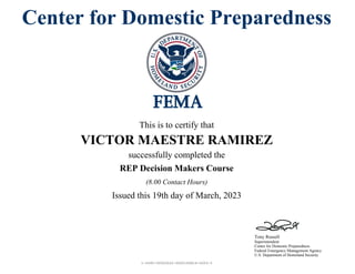 1-2045-00002022-0000160814-0003-3
Tony Russell
Superintendent
Center for Domestic Preparedness
Federal Emergency Management Agency
U.S. Department of Homeland Security
Center for Domestic Preparedness
This is to certify that
VICTOR MAESTRE RAMIREZ
successfully completed the
REP Decision Makers Course
Issued this 19th day of March, 2023
(8.00 Contact Hours)
 