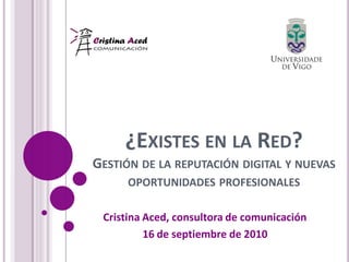 ¿EXISTES EN LA RED?
GESTIÓN DE LA REPUTACIÓN DIGITAL Y NUEVAS
     OPORTUNIDADES PROFESIONALES

 Cristina Aced, consultora de comunicación
          16 de septiembre de 2010
 