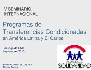 V SEMINARIOV SEMINARIO
INTERNACIONALINTERNACIONAL
Programas de
Transferencias Condicionadas
en América Latina y El Caribe
Santiago de Chile
Septiembre, 2010
FERNANDO REYES CASTRO
Director General
 