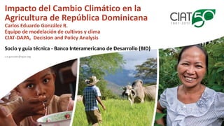 Impacto del Cambio Climático en la
Agricultura de República Dominicana
Carlos Eduardo González R.
Equipo de modelación de ...