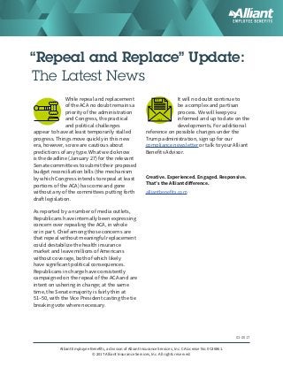 “Repeal and Replace” Update:
The Latest News
While repeal and replacement
of the ACA no doubt remains a
priority of the administration
and Congress, the practical
and political challenges
appear to have at least temporarily stalled
progress. Things move quickly in this new
era, however, so we are cautious about
predictions of any type. What we do know
is the deadline (January 27) for the relevant
Senate committees to submit their proposed
budget reconciliation bills (the mechanism
by which Congress intends to repeal at least
portions of the ACA) has come and gone
without any of the committees putting forth
draft legislation.
As reported by a number of media outlets,
Republicans have internally been expressing
concern over repealing the ACA, in whole
or in part. Chief among those concerns are
that repeal without meaningful replacement
could destabilize the health insurance
market and leave millions of Americans
without coverage, both of which likely
have significant political consequences.
Republicans in charge have consistently
campaigned on the repeal of the ACA and are
intent on ushering in change; at the same
time, the Senate majority is fairly thin at
51–50, with the Vice President casting the tie
breaking vote where necessary.
It will no doubt continue to
be a complex and partisan
process. We will keep you
informed and up to date on the
developments. For additional
reference on possible changes under the
Trump administration, sign up for our
compliance newsletter or talk to your Alliant
Benefits Advisor.
Creative. Experienced. Engaged. Responsive.
That’s the Alliant difference.
alliantbenefits.com
01-2017
Alliant Employee Benefits, a division of Alliant Insurance Services, Inc. CA License No. 0C36861.
© 2017 Alliant Insurance Services, Inc. All rights reserved. 
 