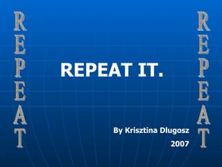 REPEAT REPEAT REPEAT IT. By Krisztina Dlugosz 2007 