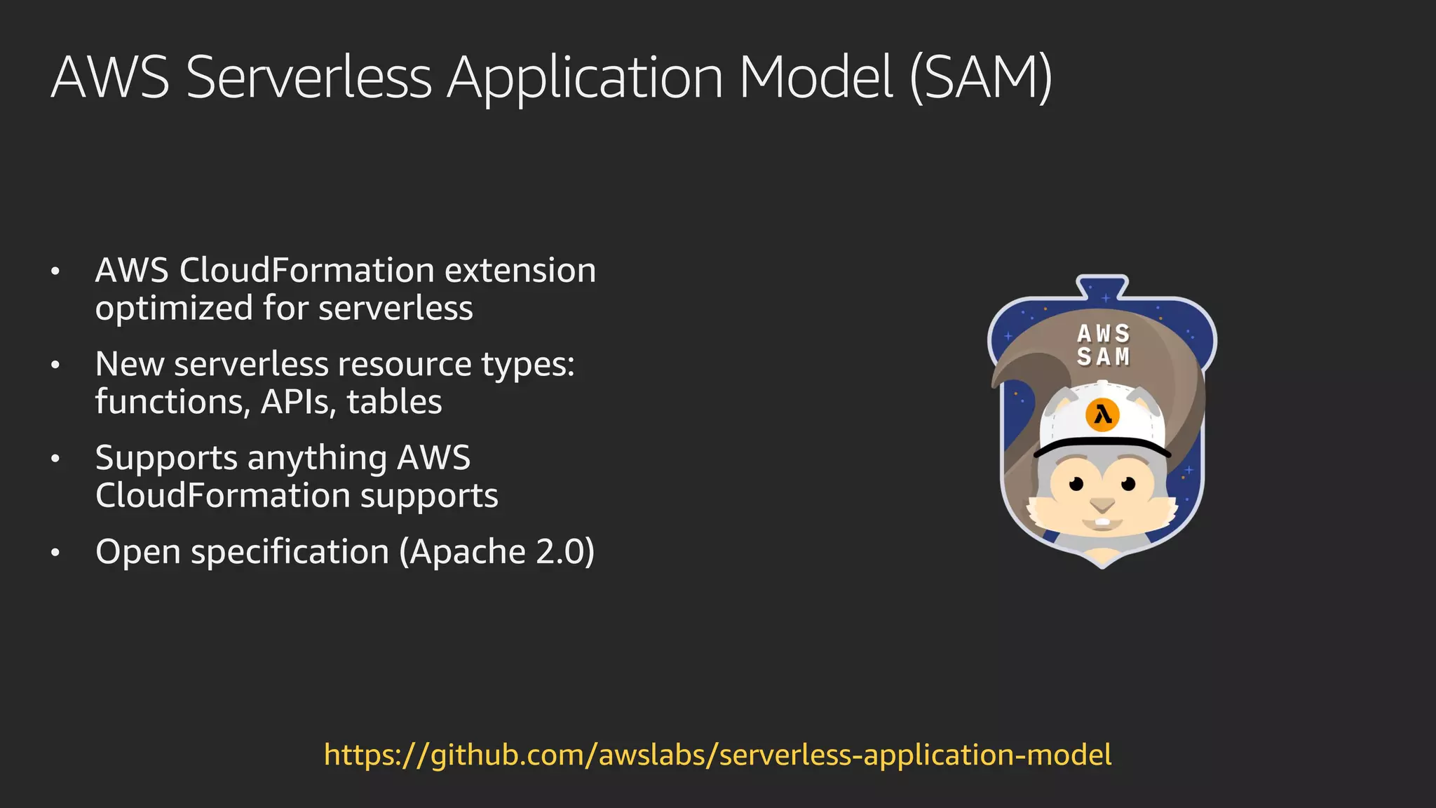 AWS Serverless Application Model (SAM)
• AWS CloudFormation extension
optimized for serverless
• New serverless resource types:
functions, APIs, tables
• Supports anything AWS
CloudFormation supports
• Open specification (Apache 2.0)
https://github.com/awslabs/serverless-application-model
 