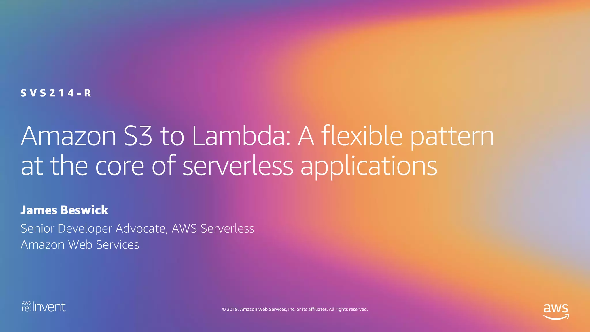 © 2019, Amazon Web Services, Inc. or its affiliates. All rights reserved.
Amazon S3 to Lambda: A flexible pattern
at the core of serverless applications
James Beswick
S V S 2 1 4 - R
Senior Developer Advocate, AWS Serverless
Amazon Web Services
 