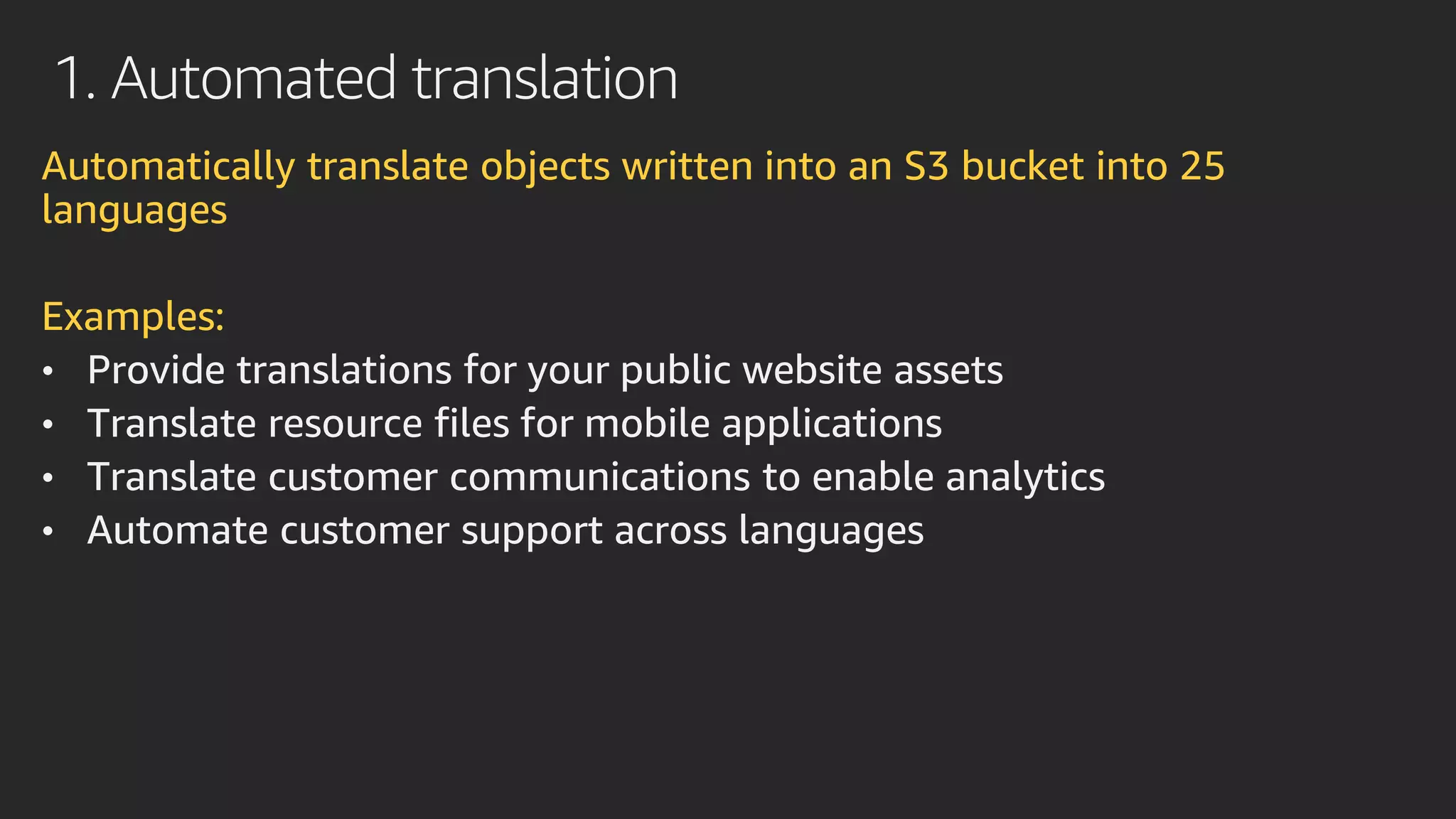 1. Automated translation
Automatically translate objects written into an S3 bucket into 25
languages
Examples:
• Provide translations for your public website assets
• Translate resource files for mobile applications
• Translate customer communications to enable analytics
• Automate customer support across languages
 