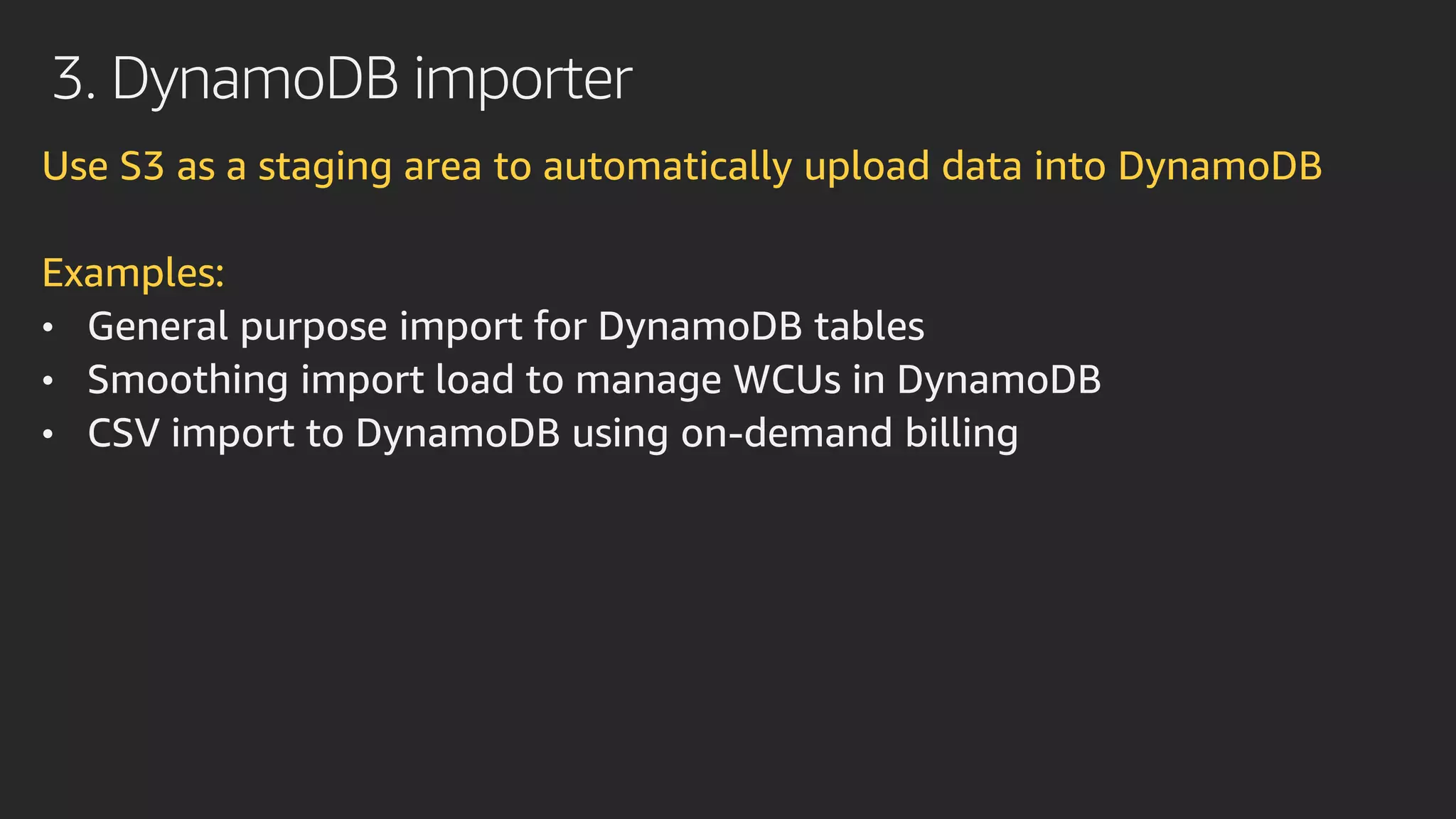 3. DynamoDB importer
Use S3 as a staging area to automatically upload data into DynamoDB
Examples:
• General purpose import for DynamoDB tables
• Smoothing import load to manage WCUs in DynamoDB
• CSV import to DynamoDB using on-demand billing
 