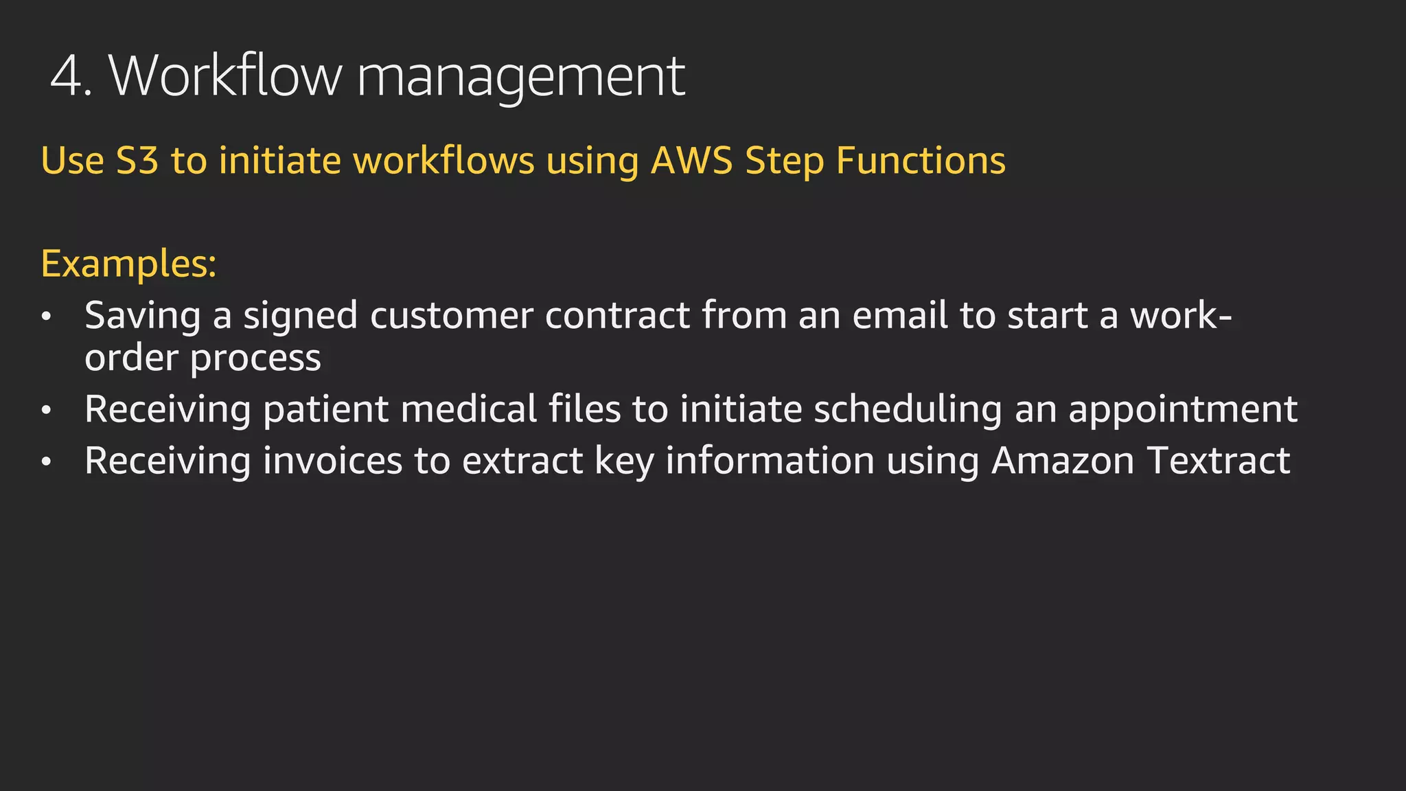 4. Workflow management
Use S3 to initiate workflows using AWS Step Functions
Examples:
• Saving a signed customer contract from an email to start a work-
order process
• Receiving patient medical files to initiate scheduling an appointment
• Receiving invoices to extract key information using Amazon Textract
 