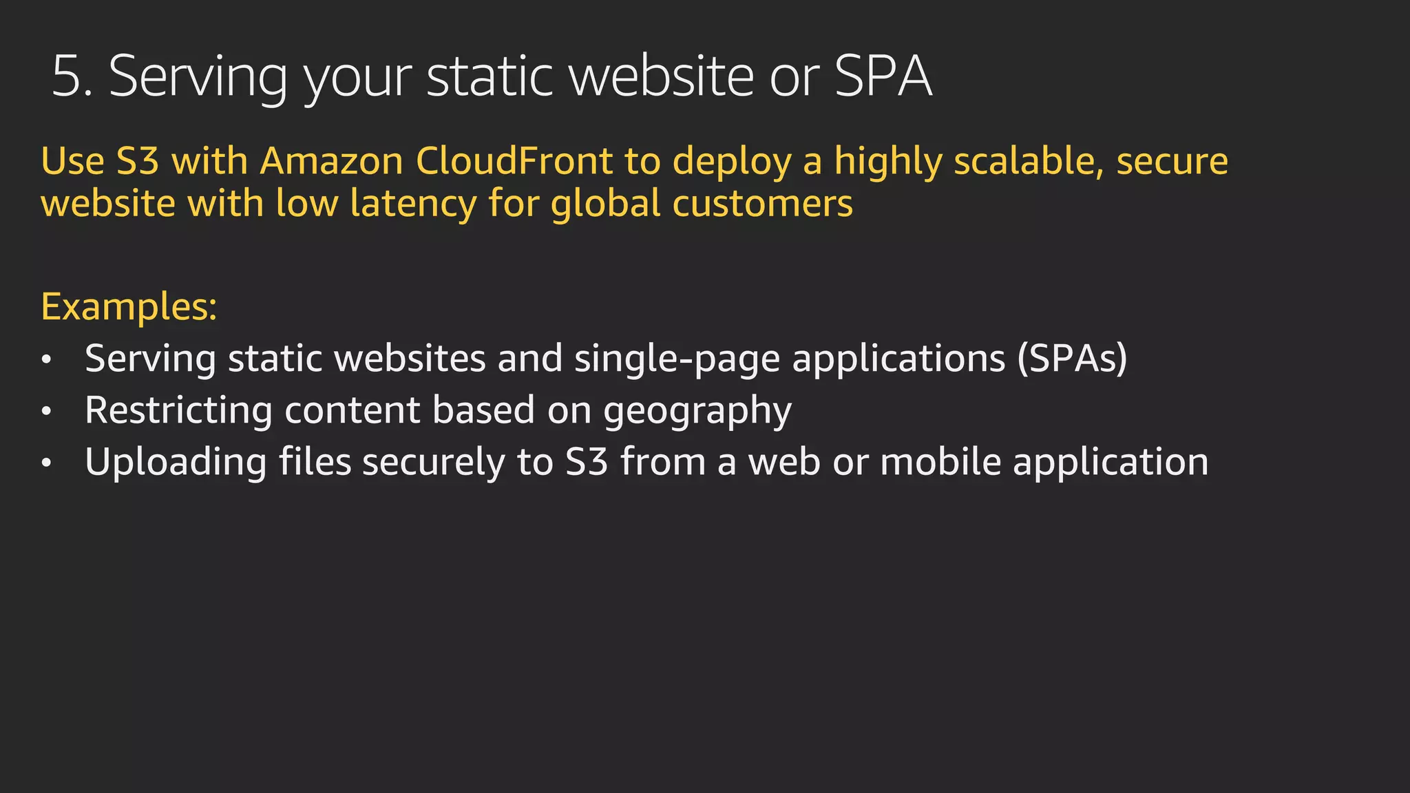 5. Serving your static website or SPA
Use S3 with Amazon CloudFront to deploy a highly scalable, secure
website with low latency for global customers
Examples:
• Serving static websites and single-page applications (SPAs)
• Restricting content based on geography
• Uploading files securely to S3 from a web or mobile application
 