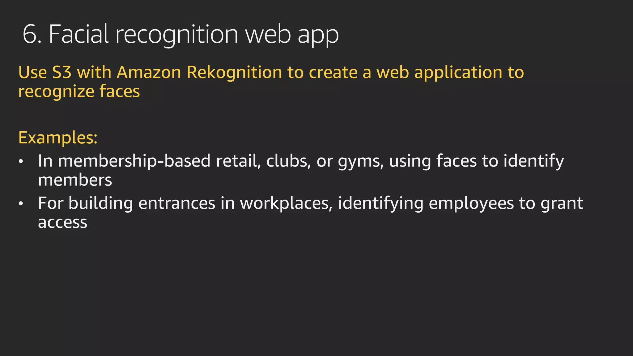 6. Facial recognition web app
Use S3 with Amazon Rekognition to create a web application to
recognize faces
Examples:
• In membership-based retail, clubs, or gyms, using faces to identify
members
• For building entrances in workplaces, identifying employees to grant
access
 