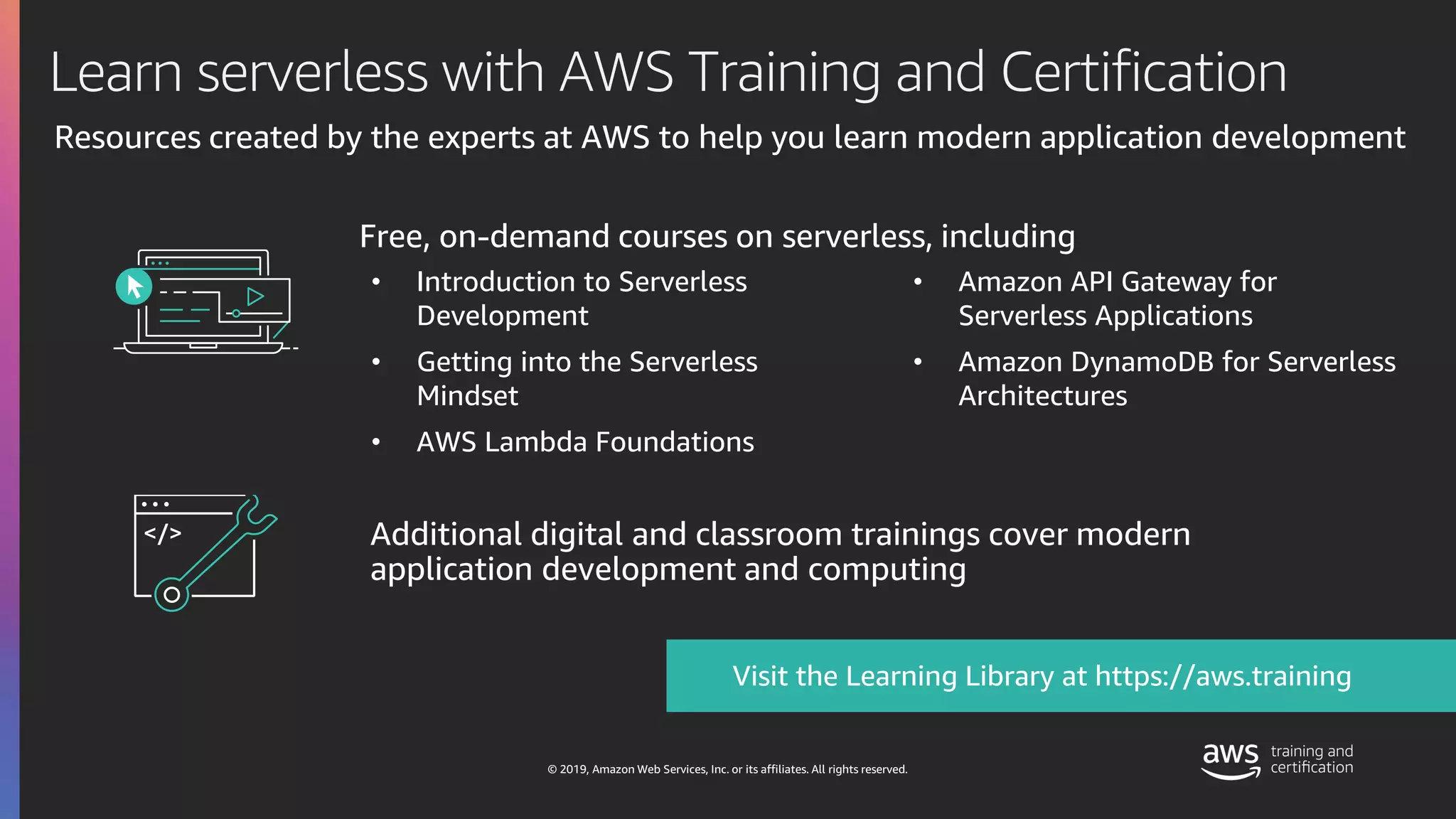 © 2019, Amazon Web Services, Inc. or its affiliates. All rights reserved.
Free, on-demand courses on serverless, including
Visit the Learning Library at https://aws.training
Additional digital and classroom trainings cover modern
application development and computing
Learn serverless with AWS Training and Certification
Resources created by the experts at AWS to help you learn modern application development
• Introduction to Serverless
Development
• Getting into the Serverless
Mindset
• AWS Lambda Foundations
• Amazon API Gateway for
Serverless Applications
• Amazon DynamoDB for Serverless
Architectures
 